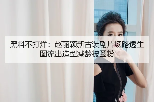 黑料不打烊：赵丽颖新古装剧片场路透生图流出造型减龄被圈粉
